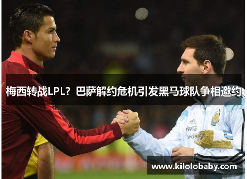 梅西转战LPL？巴萨解约危机引发黑马球队争相邀约